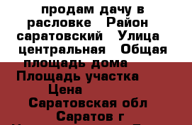 продам дачу в расловке › Район ­ саратовский › Улица ­ центральная › Общая площадь дома ­ 35 › Площадь участка ­ 6 › Цена ­ 50 000 - Саратовская обл., Саратов г. Недвижимость » Дома, коттеджи, дачи продажа   . Саратовская обл.